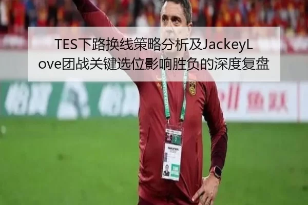 TES下路换线策略分析及JackeyLove团战关键选位影响胜负的深度复盘